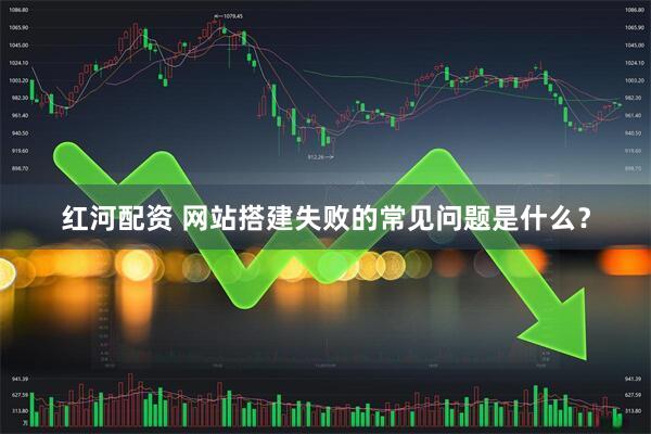 红河配资 网站搭建失败的常见问题是什么？