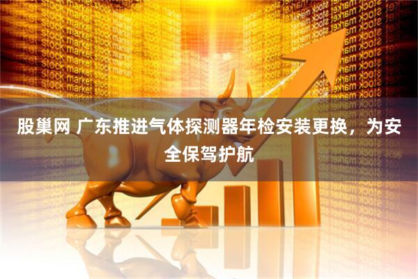 股巢网 广东推进气体探测器年检安装更换，为安全保驾护航