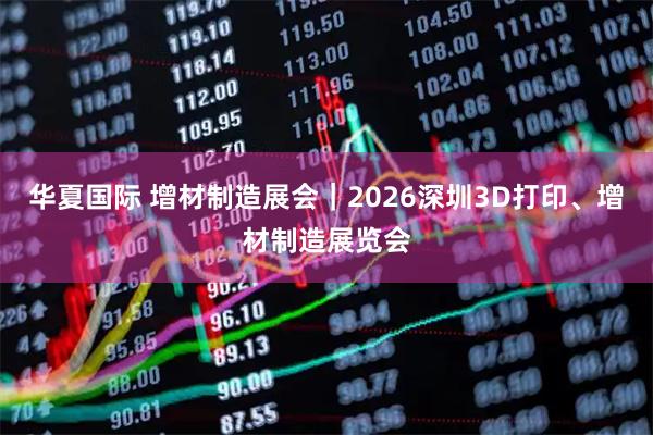 华夏国际 增材制造展会｜2026深圳3D打印、增材制造展览会