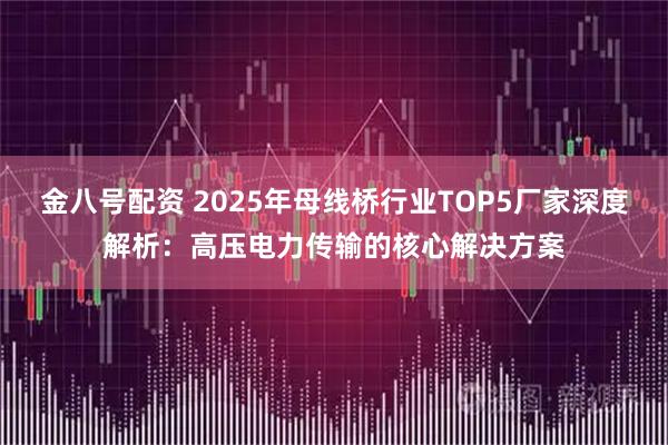 金八号配资 2025年母线桥行业TOP5厂家深度解析：高压电力传输的核心解决方案