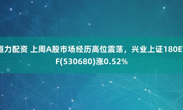 恒力配资 上周A股市场经历高位震荡，兴业上证180ETF(530680)涨0.52%