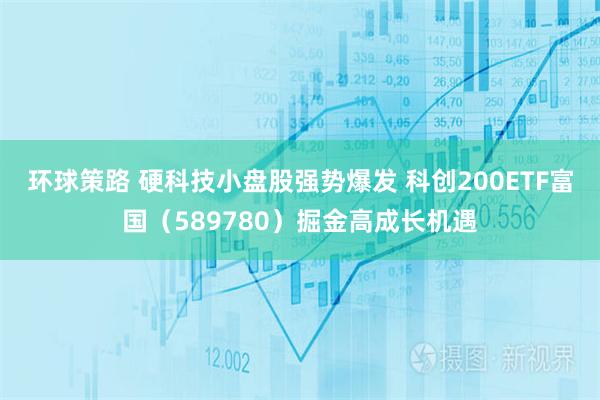 环球策路 硬科技小盘股强势爆发 科创200ETF富国（589780）掘金高成长机遇