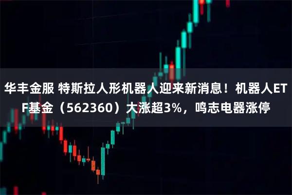 华丰金服 特斯拉人形机器人迎来新消息！机器人ETF基金（562360）大涨超3%，鸣志电器涨停