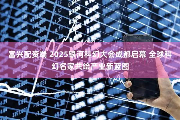 富兴配资端 2025银河科幻大会成都启幕 全球科幻名家共绘产业新蓝图