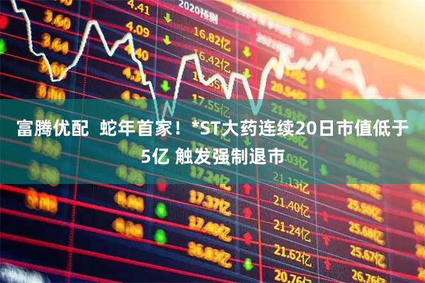 富腾优配  蛇年首家！*ST大药连续20日市值低于5亿 触发强制退市