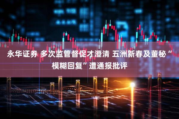 永华证券 多次监管督促才澄清 五洲新春及董秘“模糊回复”遭通报批评