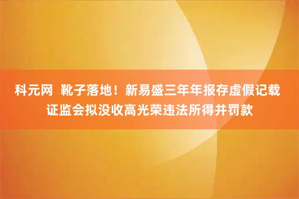 科元网  靴子落地！新易盛三年年报存虚假记载 证监会拟没收高光荣违法所得并罚款