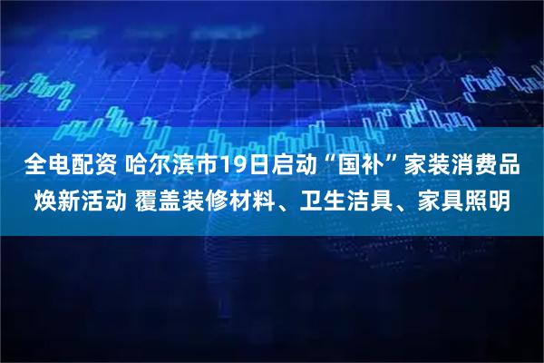 全电配资 哈尔滨市19日启动“国补”家装消费品焕新活动 覆盖装修材料、卫生洁具、家具照明