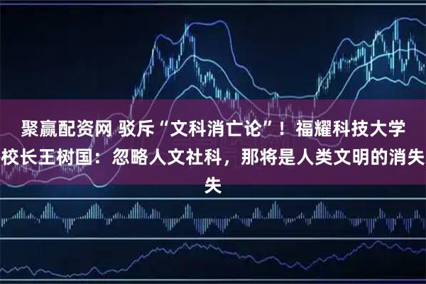 聚赢配资网 驳斥“文科消亡论”！福耀科技大学校长王树国：忽略人文社科，那将是人类文明的消失