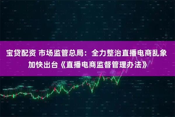 宝贷配资 市场监管总局：全力整治直播电商乱象 加快出台《直播电商监督管理办法》