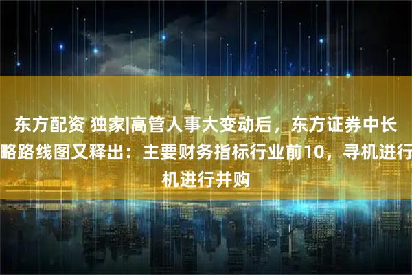 东方配资 独家|高管人事大变动后，东方证券中长期战略路线图又释出：主要财务指标行业前10，寻机进行并购