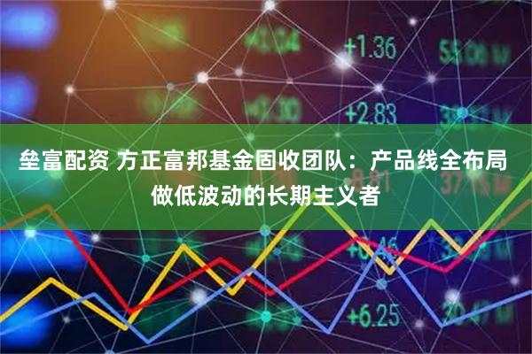 垒富配资 方正富邦基金固收团队：产品线全布局 做低波动的长期主义者