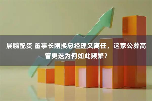 展鵬配资 董事长刚换总经理又离任，这家公募高管更迭为何如此频繁？