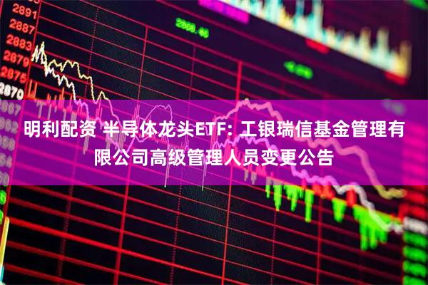明利配资 半导体龙头ETF: 工银瑞信基金管理有限公司高级管理人员变更公告