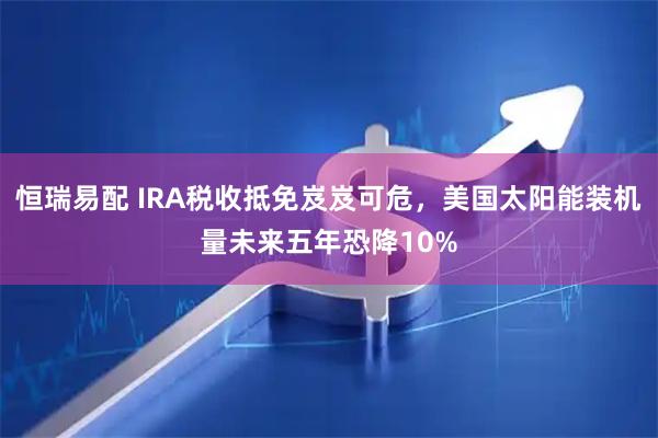 恒瑞易配 IRA税收抵免岌岌可危，美国太阳能装机量未来五年恐降10%