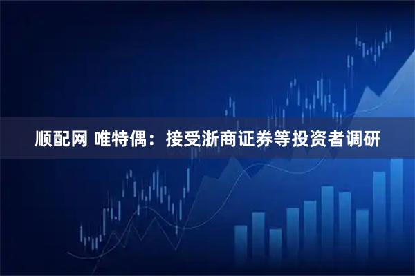 顺配网 唯特偶：接受浙商证券等投资者调研