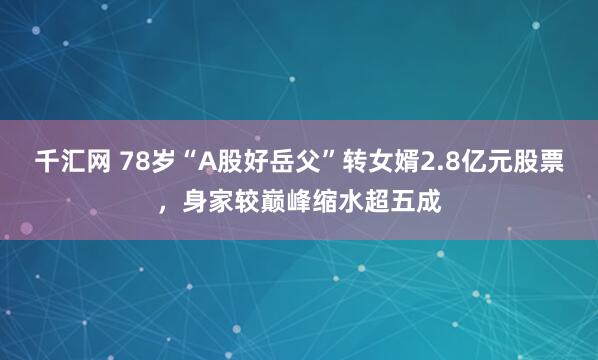 千汇网 78岁“A股好岳父”转女婿2.8亿元股票，身家较巅峰缩水超五成