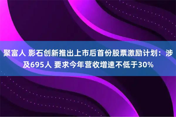 聚富人 影石创新推出上市后首份股票激励计划：涉及695人 要求今年营收增速不低于30%