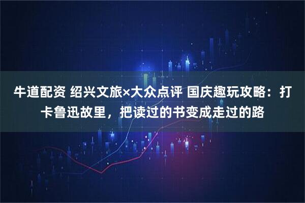 牛道配资 绍兴文旅×大众点评 国庆趣玩攻略：打卡鲁迅故里，把读过的书变成走过的路