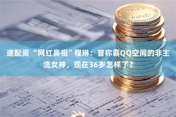 速配资 “网红鼻祖”程琳：曾称霸QQ空间的非主流女神，现在36岁怎样了？