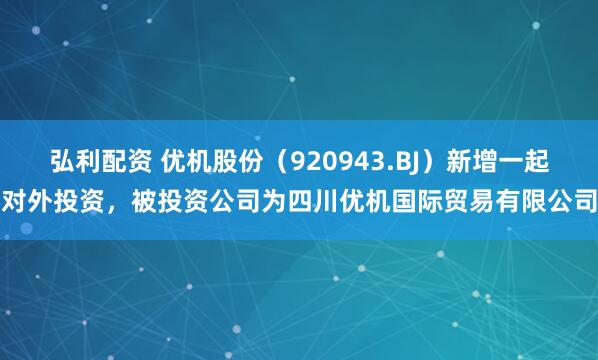 弘利配资 优机股份（920943.BJ）新增一起对外投资，被投资公司为四川优机国际贸易有限公司