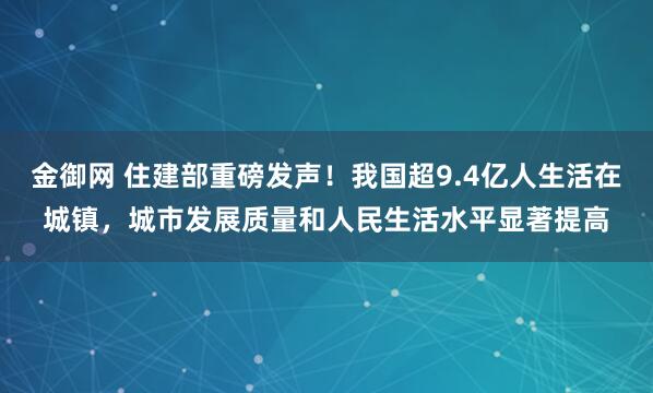 金御网 住建部重磅发声！我国超9.4亿人生活在城镇，城市发展质量和人民生活水平显著提高