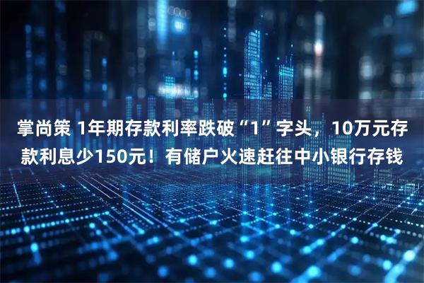 掌尚策 1年期存款利率跌破“1”字头，10万元存款利息少150元！有储户火速赶往中小银行存钱