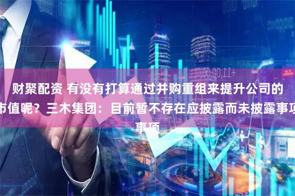 财聚配资 有没有打算通过并购重组来提升公司的市值呢？三木集团：目前暂不存在应披露而未披露事项