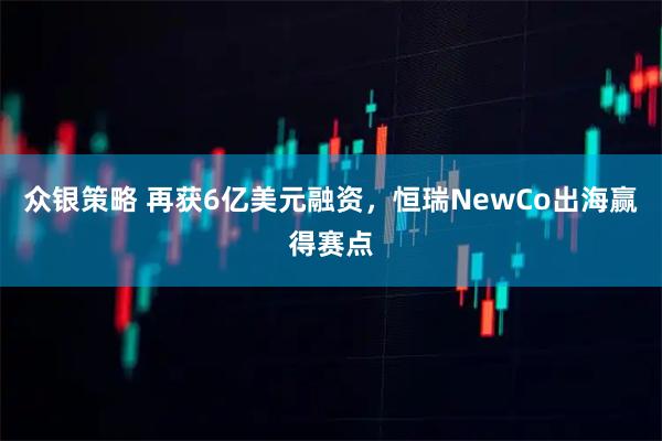 众银策略 再获6亿美元融资，恒瑞NewCo出海赢得赛点
