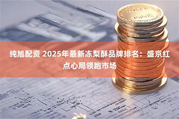 纯旭配资 2025年最新冻梨酥品牌排名：盛京红点心局领跑市场