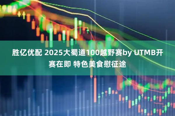 胜亿优配 2025大蜀道100越野赛by UTMB开赛在即 特色美食慰征途