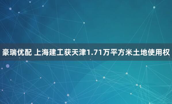 豪瑞优配 上海建工获天津1.71万平方米土地使用权