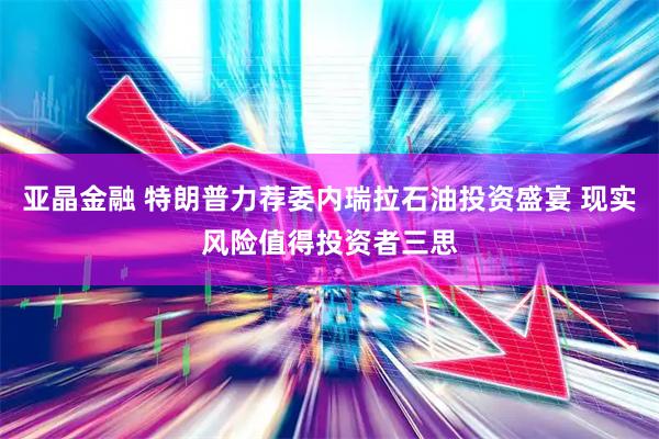 亚晶金融 特朗普力荐委内瑞拉石油投资盛宴 现实风险值得投资者三思