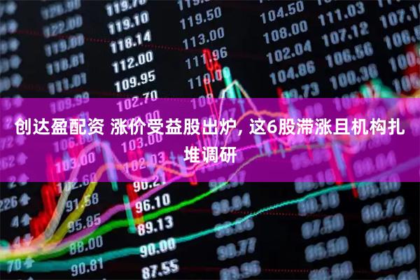 创达盈配资 涨价受益股出炉, 这6股滞涨且机构扎堆调研