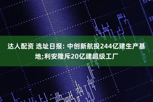 达人配资 选址日报: 中创新航投244亿建生产基地;利安隆斥20亿建超级工厂