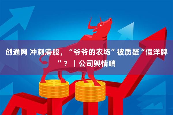 创通网 冲刺港股，“爷爷的农场”被质疑“假洋牌”？｜公司舆情哨