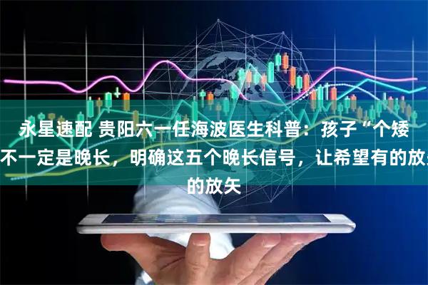 永星速配 贵阳六一任海波医生科普：孩子“个矮”不一定是晚长，明确这五个晚长信号，让希望有的放矢