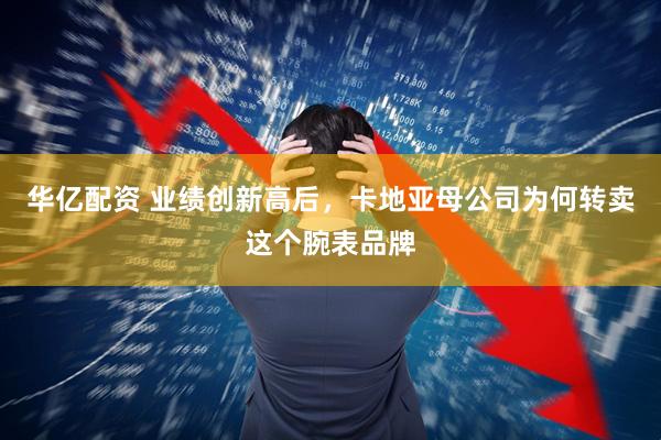 华亿配资 业绩创新高后，卡地亚母公司为何转卖这个腕表品牌