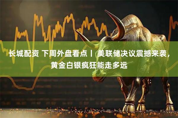 长城配资 下周外盘看点丨 美联储决议震撼来袭，黄金白银疯狂能走多远