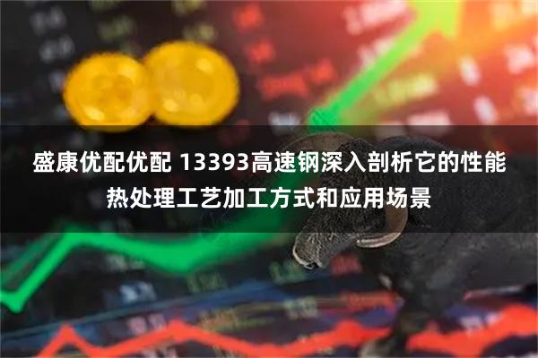 盛康优配优配 13393高速钢深入剖析它的性能热处理工艺加工方式和应用场景