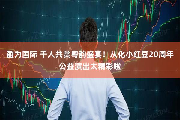 盈为国际 千人共赏粤韵盛宴！从化小红豆20周年公益演出太精彩啦