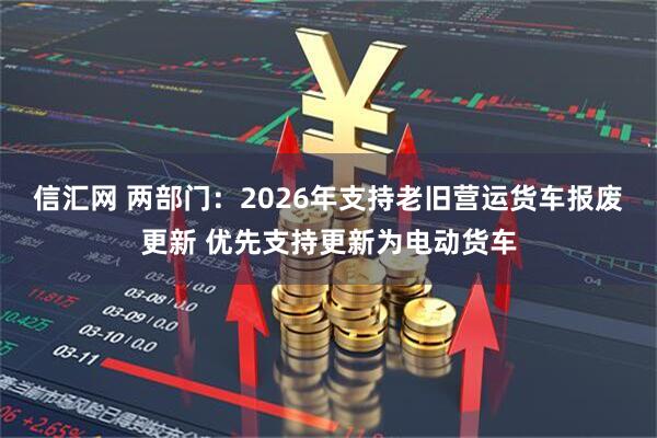 信汇网 两部门：2026年支持老旧营运货车报废更新 优先支持更新为电动货车