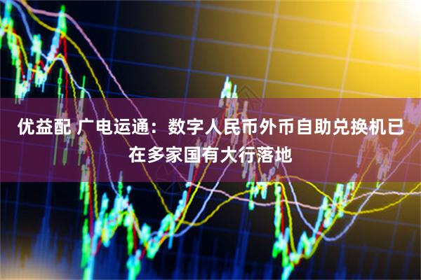 优益配 广电运通：数字人民币外币自助兑换机已在多家国有大行落地