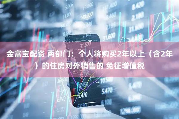 金富宝配资 两部门：个人将购买2年以上（含2年）的住房对外销售的 免征增值税