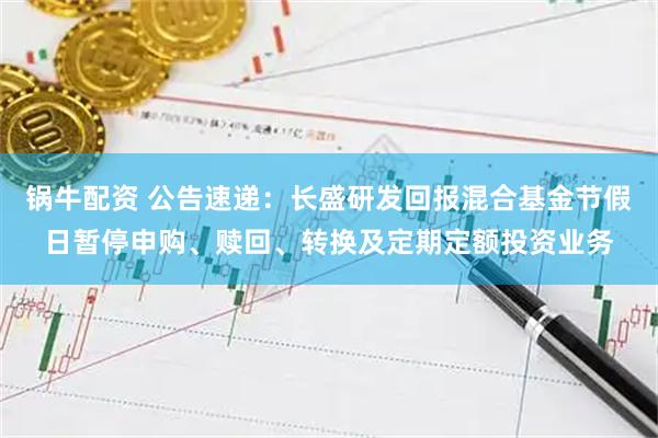锅牛配资 公告速递：长盛研发回报混合基金节假日暂停申购、赎回、转换及定期定额投资业务