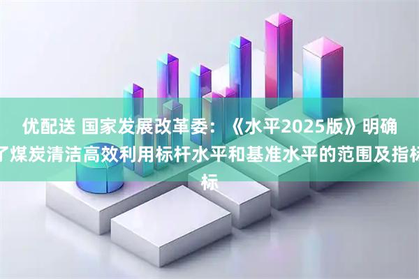 优配送 国家发展改革委：《水平2025版》明确了煤炭清洁高效利用标杆水平和基准水平的范围及指标