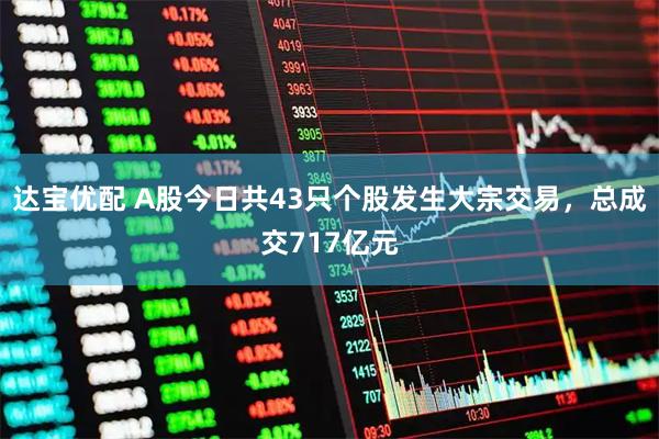 达宝优配 A股今日共43只个股发生大宗交易，总成交717亿元