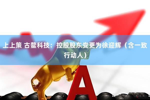 上上策 古鳌科技：控股股东变更为徐迎辉（含一致行动人）