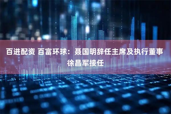 百进配资 百富环球：聂国明辞任主席及执行董事 徐昌军接任