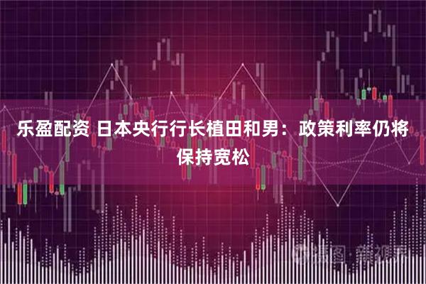 乐盈配资 日本央行行长植田和男：政策利率仍将保持宽松